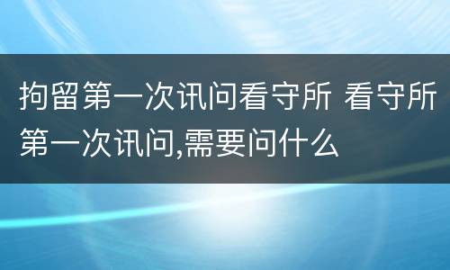 拘留第一次讯问看守所 看守所第一次讯问,需要问什么