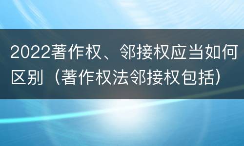 2022著作权、邻接权应当如何区别（著作权法邻接权包括）