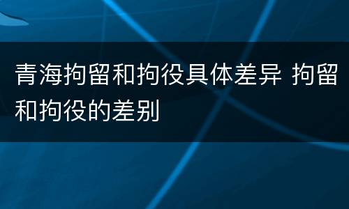 青海拘留和拘役具体差异 拘留和拘役的差别