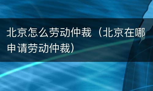 北京怎么劳动仲裁（北京在哪申请劳动仲裁）