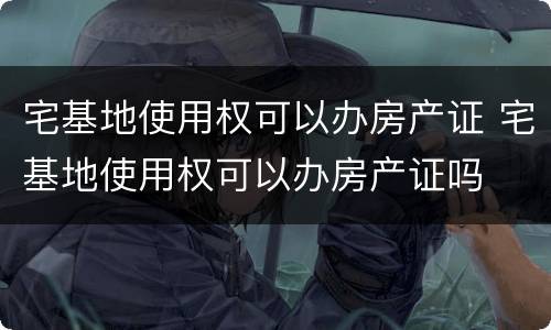 宅基地使用权可以办房产证 宅基地使用权可以办房产证吗