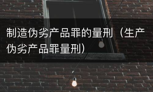 制造伪劣产品罪的量刑（生产伪劣产品罪量刑）