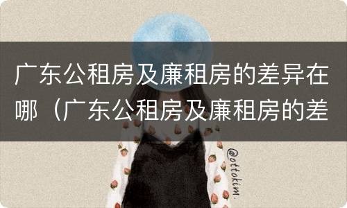 广东公租房及廉租房的差异在哪（广东公租房及廉租房的差异在哪查）