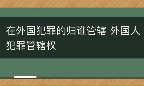 在外国犯罪的归谁管辖 外国人犯罪管辖权