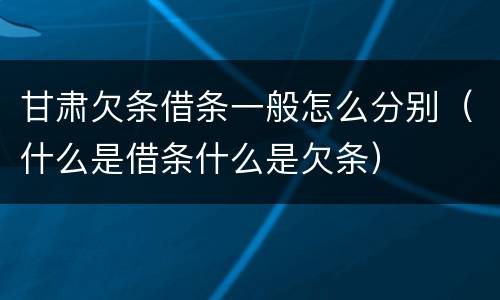 甘肃欠条借条一般怎么分别（什么是借条什么是欠条）