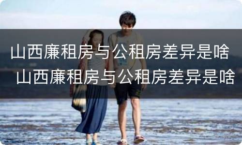 山西廉租房与公租房差异是啥 山西廉租房与公租房差异是啥意思