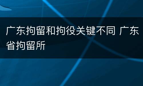 广东拘留和拘役关键不同 广东省拘留所