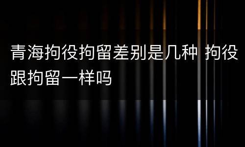 青海拘役拘留差别是几种 拘役跟拘留一样吗