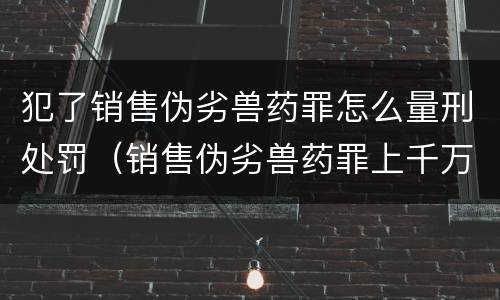 犯了销售伪劣兽药罪怎么量刑处罚（销售伪劣兽药罪上千万）