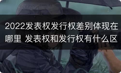 2022发表权发行权差别体现在哪里 发表权和发行权有什么区别