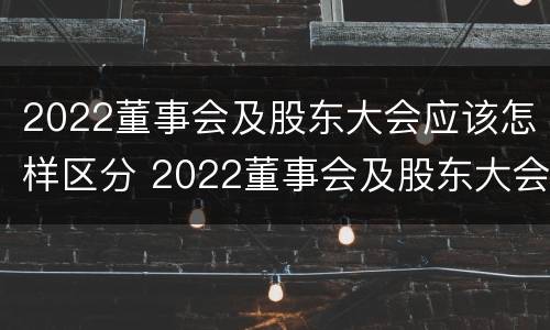 2022董事会及股东大会应该怎样区分 2022董事会及股东大会应该怎样区分参加人员