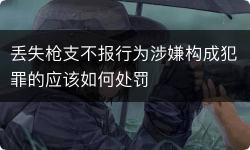 丢失枪支不报行为涉嫌构成犯罪的应该如何处罚