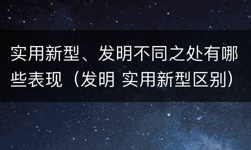 实用新型、发明不同之处有哪些表现（发明 实用新型区别）