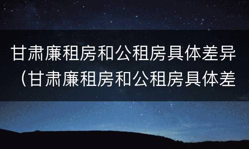 甘肃廉租房和公租房具体差异（甘肃廉租房和公租房具体差异在哪）