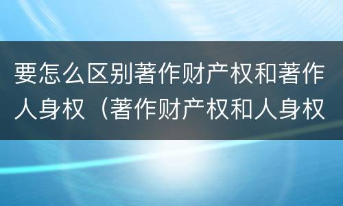 要怎么区别著作财产权和著作人身权（著作财产权和人身权的区别）