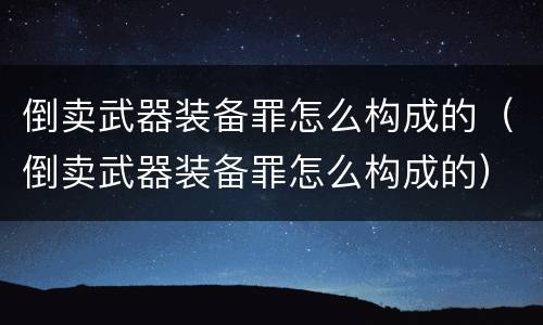 倒卖武器装备罪怎么构成的（倒卖武器装备罪怎么构成的）
