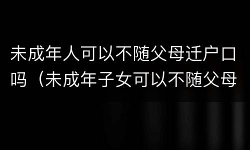 未成年人可以不随父母迁户口吗（未成年子女可以不随父母迁户口吗）