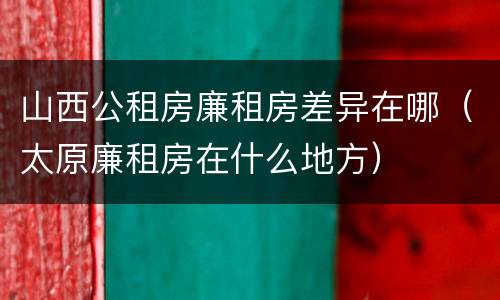 山西公租房廉租房差异在哪（太原廉租房在什么地方）