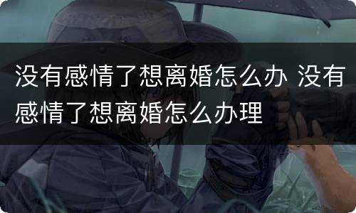 没有感情了想离婚怎么办 没有感情了想离婚怎么办理