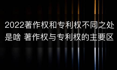 2022著作权和专利权不同之处是啥 著作权与专利权的主要区别是什么?