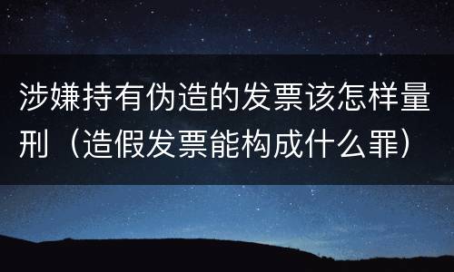 涉嫌持有伪造的发票该怎样量刑（造假发票能构成什么罪）