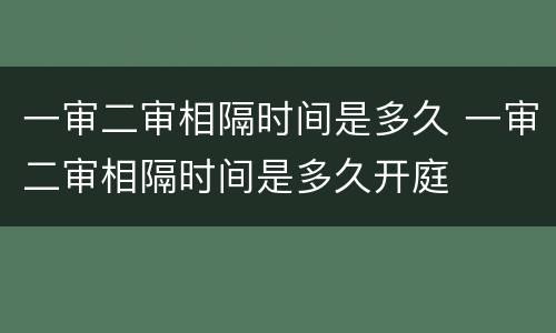 一审二审相隔时间是多久 一审二审相隔时间是多久开庭