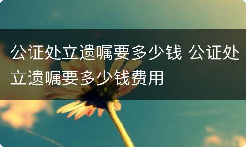 公证处立遗嘱要多少钱 公证处立遗嘱要多少钱费用