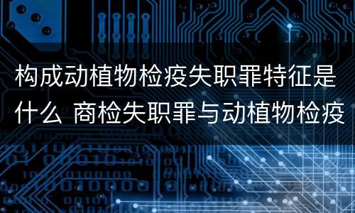 构成动植物检疫失职罪特征是什么 商检失职罪与动植物检疫失职罪的区别在于