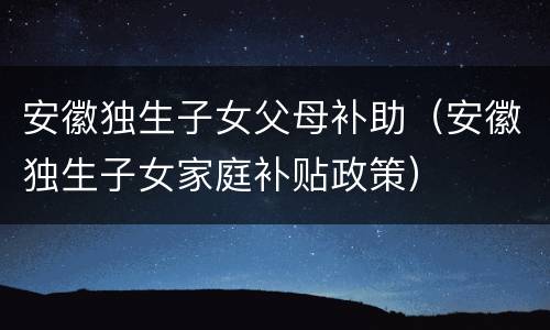 安徽独生子女父母补助（安徽独生子女家庭补贴政策）