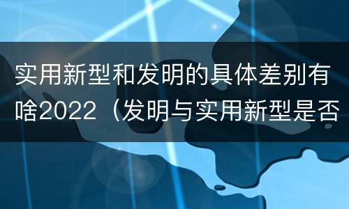 实用新型和发明的具体差别有啥2022（发明与实用新型是否具有实用性）