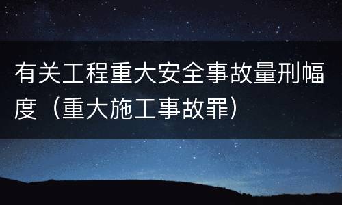 有关工程重大安全事故量刑幅度（重大施工事故罪）