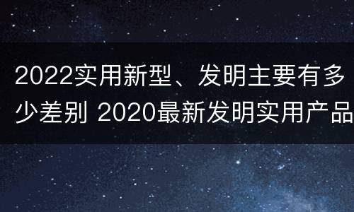 2022实用新型、发明主要有多少差别 2020最新发明实用产品