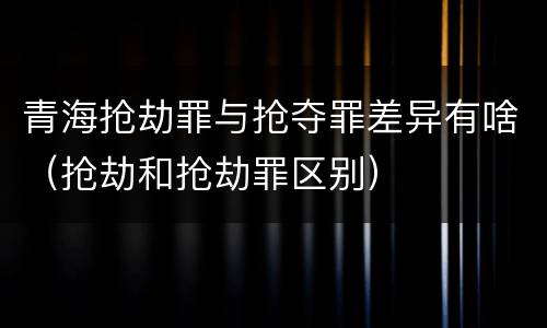 青海抢劫罪与抢夺罪差异有啥（抢劫和抢劫罪区别）
