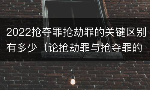 2022抢夺罪抢劫罪的关键区别有多少（论抢劫罪与抢夺罪的界限）