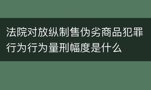 法院对放纵制售伪劣商品犯罪行为行为量刑幅度是什么