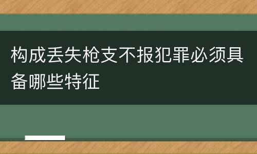 构成丢失枪支不报犯罪必须具备哪些特征