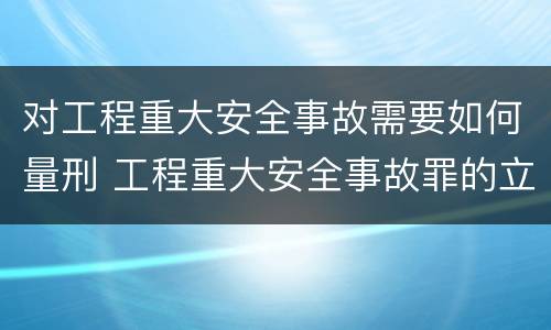 对工程重大安全事故需要如何量刑 工程重大安全事故罪的立案标准