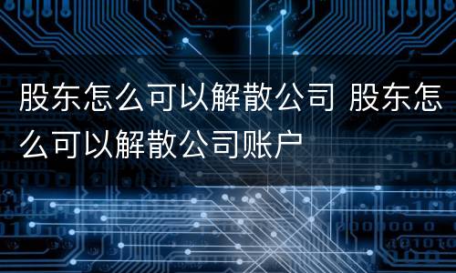 股东怎么可以解散公司 股东怎么可以解散公司账户