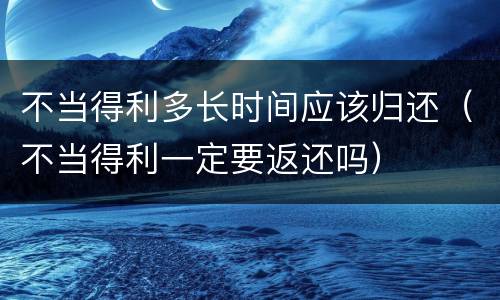 不当得利多长时间应该归还（不当得利一定要返还吗）