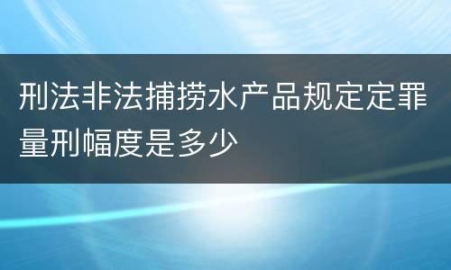 刑法非法捕捞水产品规定定罪量刑幅度是多少