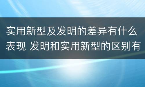 实用新型及发明的差异有什么表现 发明和实用新型的区别有
