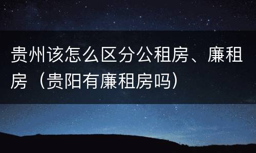 贵州该怎么区分公租房、廉租房（贵阳有廉租房吗）