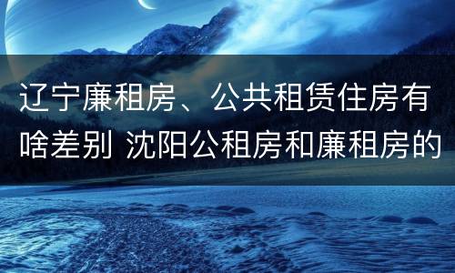 辽宁廉租房、公共租赁住房有啥差别 沈阳公租房和廉租房的区别