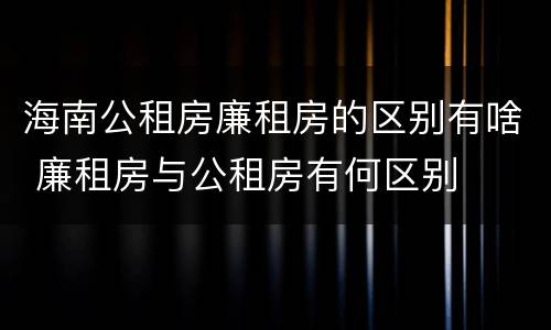 海南公租房廉租房的区别有啥 廉租房与公租房有何区别