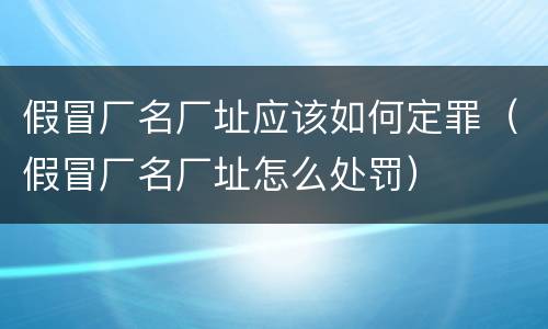 假冒厂名厂址应该如何定罪（假冒厂名厂址怎么处罚）