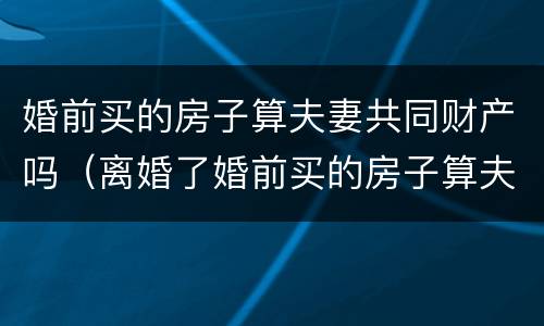 婚前买的房子算夫妻共同财产吗（离婚了婚前买的房子算夫妻共同财产吗）