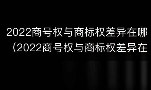2022商号权与商标权差异在哪（2022商号权与商标权差异在哪查）