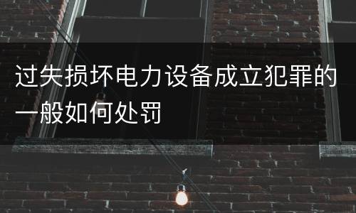 过失损坏电力设备成立犯罪的一般如何处罚