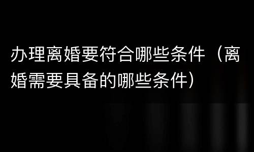 办理离婚要符合哪些条件（离婚需要具备的哪些条件）