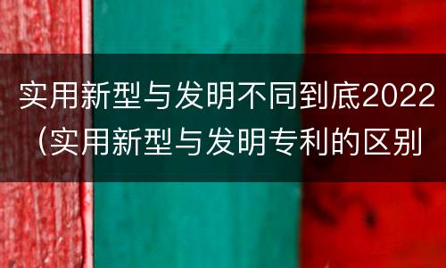 实用新型与发明不同到底2022（实用新型与发明专利的区别有哪些）